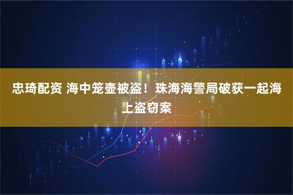 忠琦配资 海中笼壶被盗！珠海海警局破获一起海上盗窃案