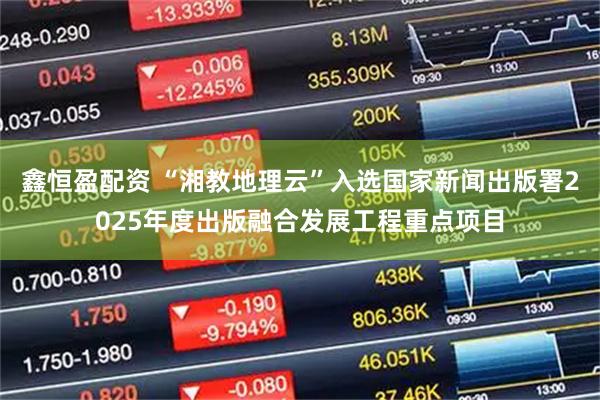 鑫恒盈配资 “湘教地理云”入选国家新闻出版署2025年度出版融合发展工程重点项目