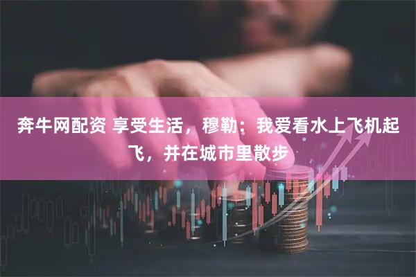 奔牛网配资 享受生活，穆勒：我爱看水上飞机起飞，并在城市里散步