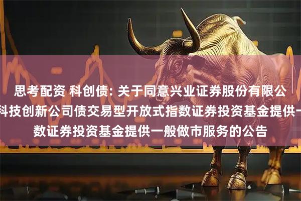 思考配资 科创债: 关于同意兴业证券股份有限公司为博时上证AAA科技创新公司债交易型开放式指数证券投资基金提供一般做市服务的公告