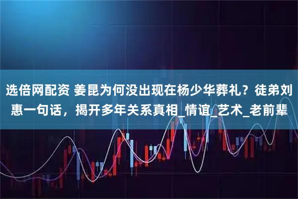 选倍网配资 姜昆为何没出现在杨少华葬礼？徒弟刘惠一句话，揭开多年关系真相_情谊_艺术_老前辈