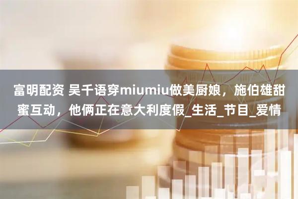富明配资 吴千语穿miumiu做美厨娘，施伯雄甜蜜互动，他俩正在意大利度假_生活_节目_爱情