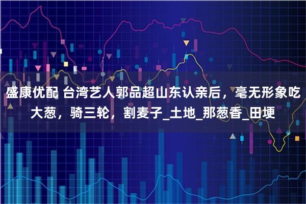 盛康优配 台湾艺人郭品超山东认亲后，毫无形象吃大葱，骑三轮，割麦子_土地_那葱香_田埂