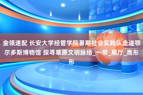 金领速配 长安大学经管学院暑期社会实践队走进鄂尔多斯博物馆 探寻草原文明脉络_一带_展厅_鹰形