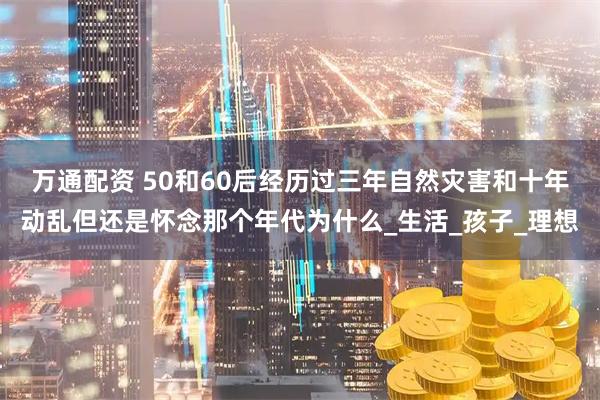 万通配资 50和60后经历过三年自然灾害和十年动乱但还是怀念那个年代为什么_生活_孩子_理想