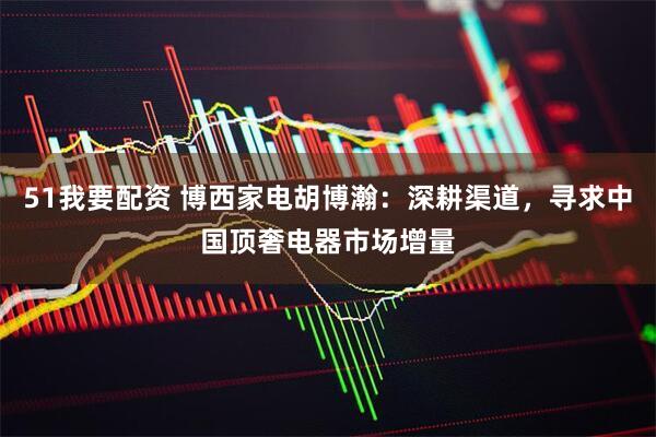 51我要配资 博西家电胡博瀚：深耕渠道，寻求中国顶奢电器市场增量