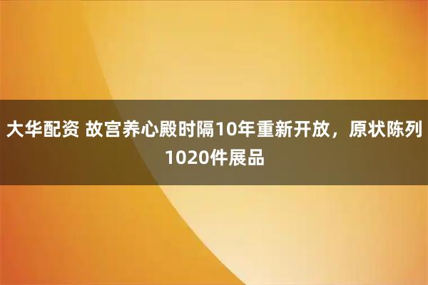 大华配资 故宫养心殿时隔10年重新开放，原状陈列1020件展品