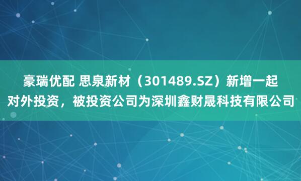 豪瑞优配 思泉新材（301489.SZ）新增一起对外投资，被投资公司为深圳鑫财晟科技有限公司