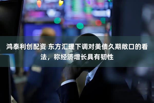 鸿泰利创配资 东方汇理下调对美债久期敞口的看法，称经济增长具有韧性